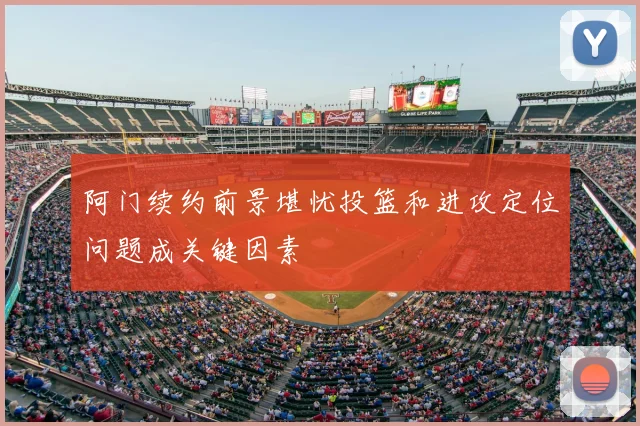 阿门续约前景堪忧投篮和进攻定位问题成关键因素