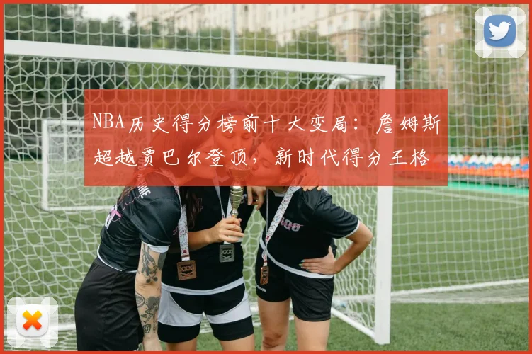 NBA历史得分榜前十大变局:詹姆斯超越贾巴尔登顶,新时代得分王格局重塑