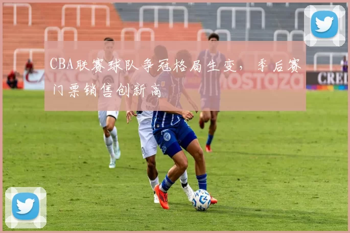 CBA联赛球队争冠格局生变，季后赛门票销售创新高