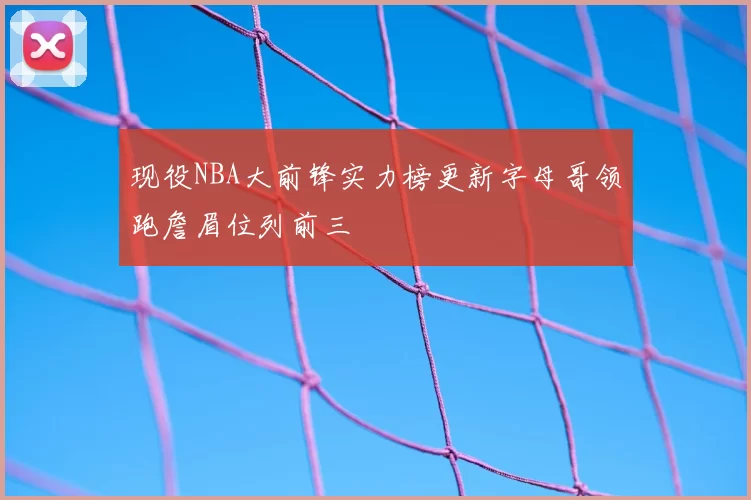 现役NBA大前锋实力榜更新字母哥领跑詹眉位列前三