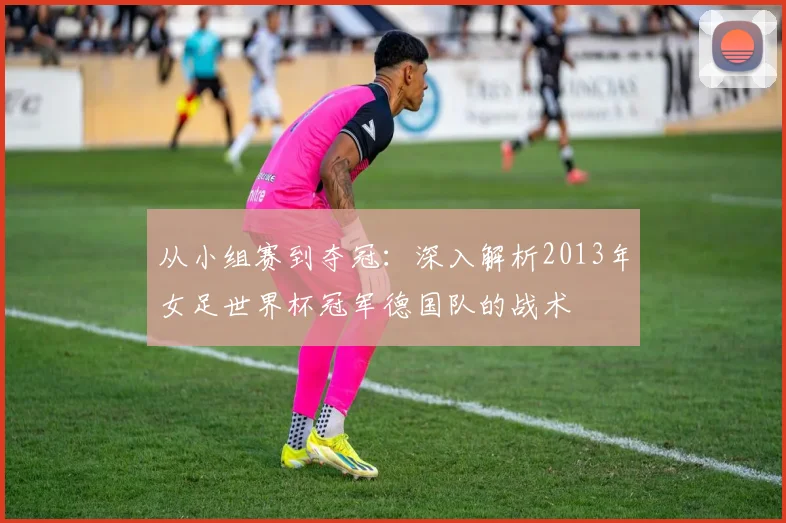从小组赛到夺冠:深入解析2013年女足世界杯冠军德国队的战术