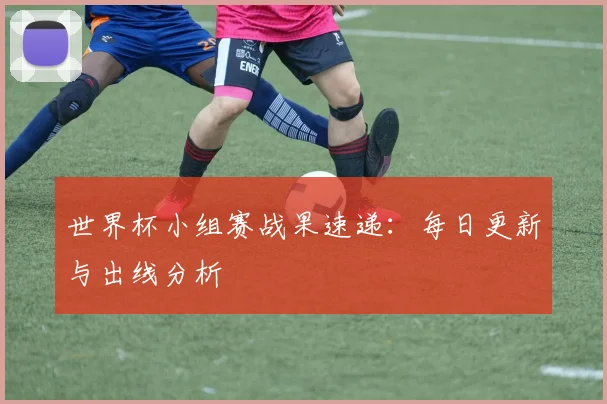世界杯小组赛战果速递:每日更新与出线分析