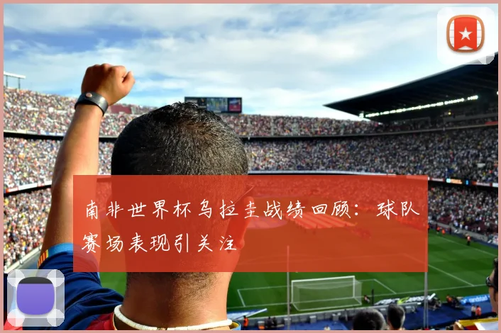 南非世界杯乌拉圭战绩回顾:球队赛场表现引关注