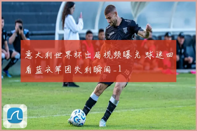意大利世界杯出局视频曝光 球迷回看蓝衣军团失利瞬间_1