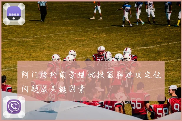 阿门续约前景堪忧投篮和进攻定位问题成关键因素