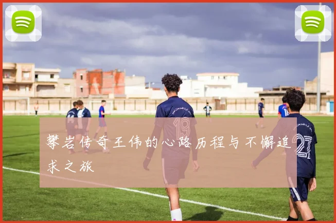攀岩传奇王伟的心路历程与不懈追求之旅