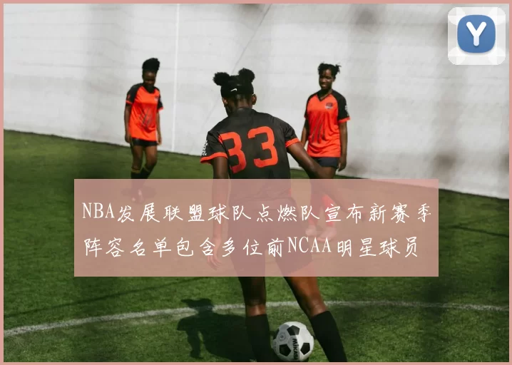NBA发展联盟球队点燃队宣布新赛季阵容名单包含多位前NCAA明星球员