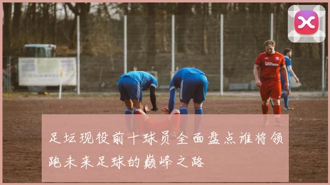 足坛现役前十球员全面盘点谁将领跑未来足球的巅峰之路