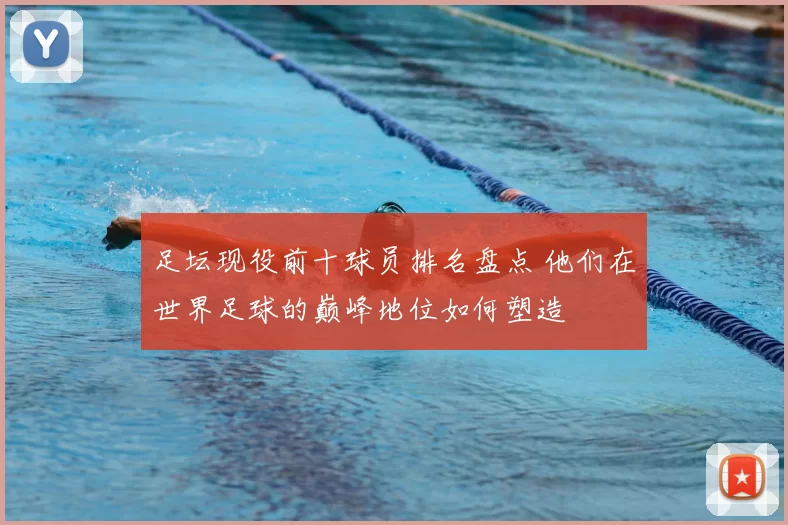 足坛现役前十球员排名盘点 他们在世界足球的巅峰地位如何塑造
