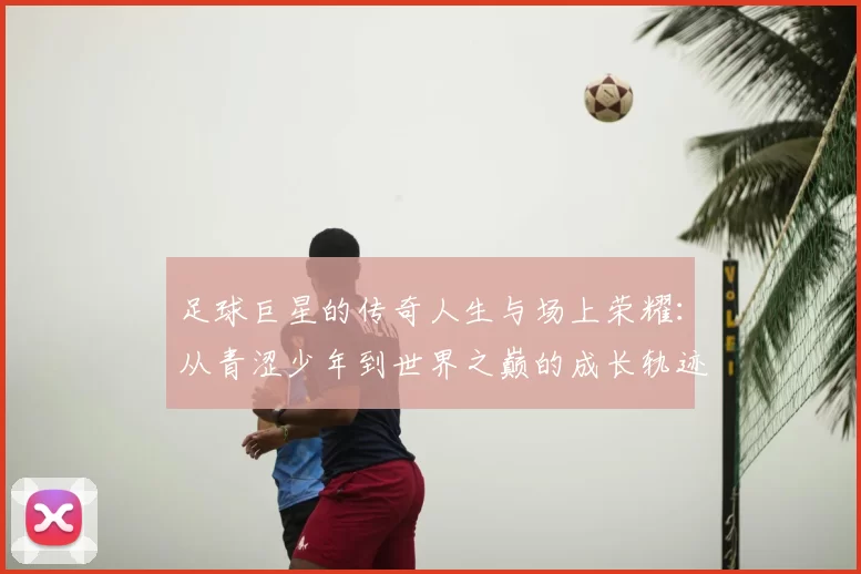 足球巨星的传奇人生与场上荣耀：从青涩少年到世界之巅的成长轨迹