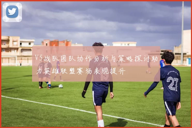 V5战队团队协作分析与策略探讨助力英雄联盟赛场表现提升