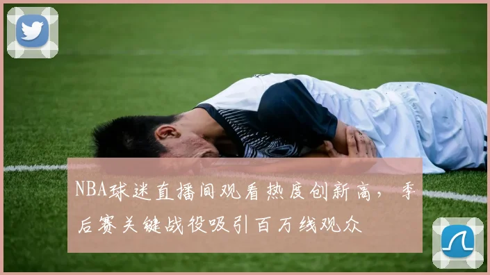 NBA球迷直播间观看热度创新高，季后赛关键战役吸引百万线观众