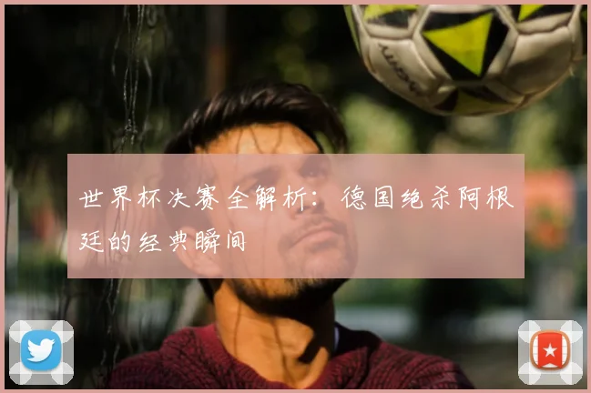 世界杯决赛全解析:德国绝杀阿根廷的经典瞬间