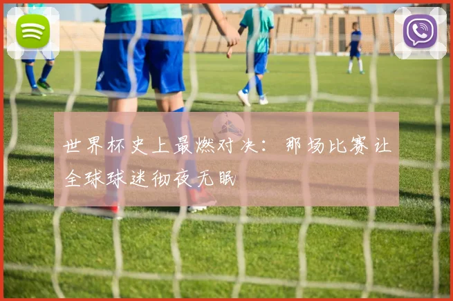 世界杯史上最燃对决:那场比赛让全球球迷彻夜无眠