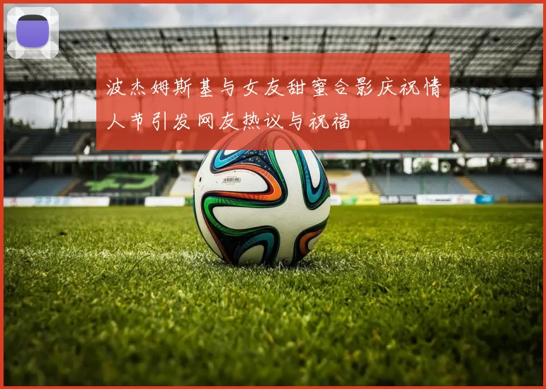 波杰姆斯基与女友甜蜜合影庆祝情人节引发网友热议与祝福