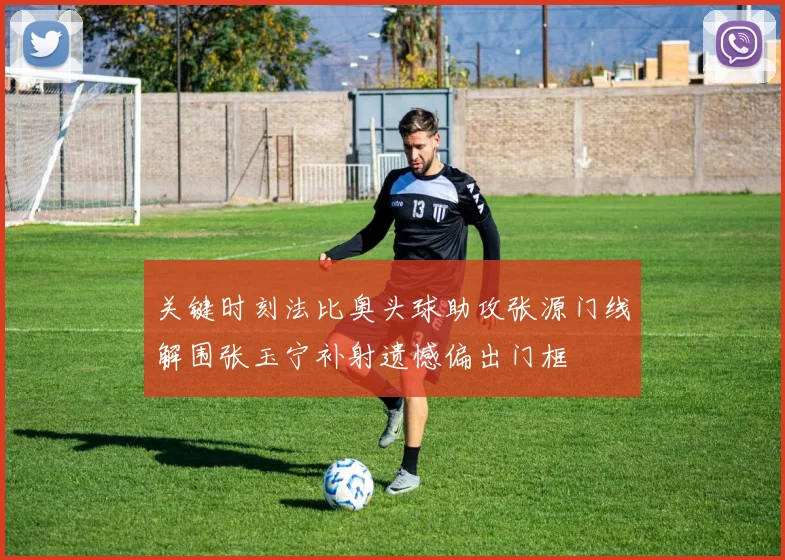 关键时刻法比奥头球助攻张源门线解围张玉宁补射遗憾偏出门框