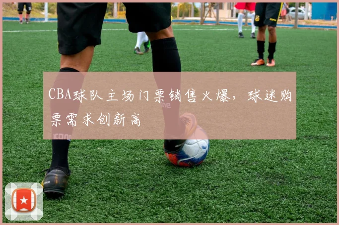 CBA球队主场门票销售火爆，球迷购票需求创新高