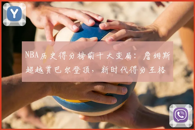 NBA历史得分榜前十大变局:詹姆斯超越贾巴尔登顶,新时代得分王格局重塑