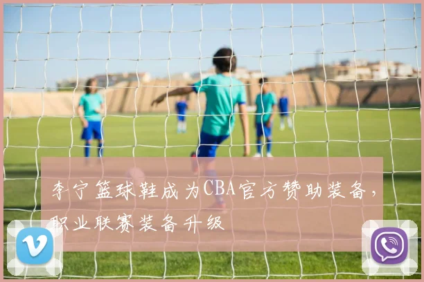 李宁篮球鞋成为CBA官方赞助装备，职业联赛装备升级