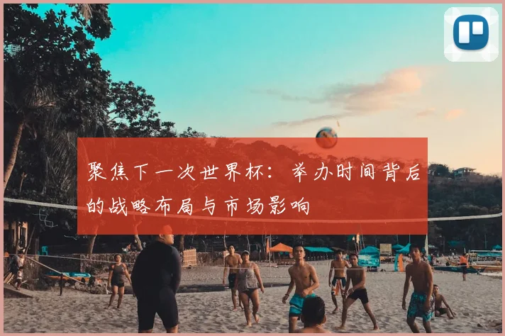 聚焦下一次世界杯：举办时间背后的战略布局与市场影响