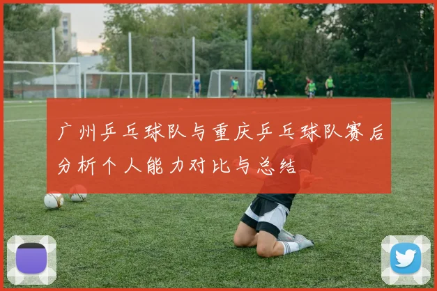 广州乒乓球队与重庆乒乓球队赛后分析个人能力对比与总结