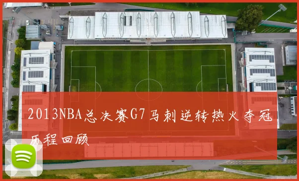 2013NBA总决赛G7马刺逆转热火夺冠历程回顾