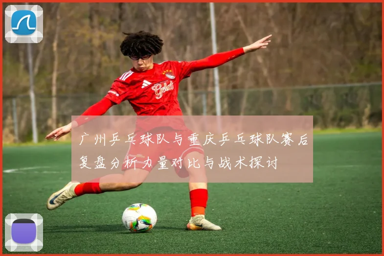 广州乒乓球队与重庆乒乓球队赛后复盘分析力量对比与战术探讨