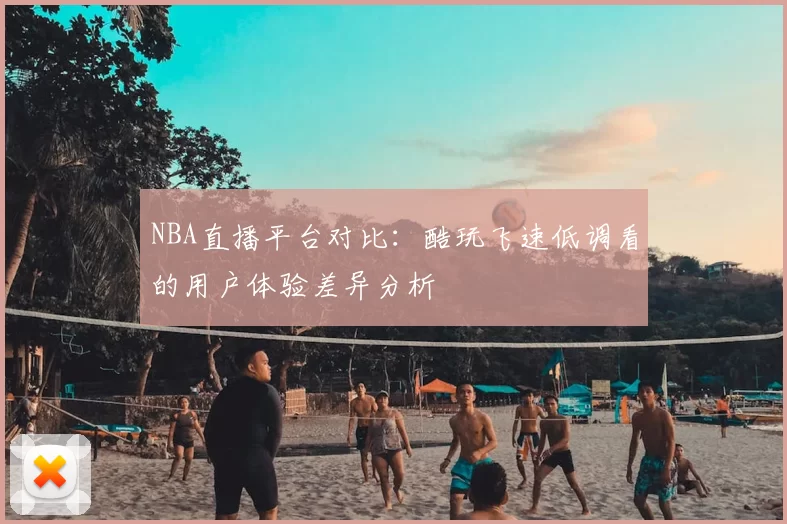 NBA直播平台对比：酷玩飞速低调看的用户体验差异分析