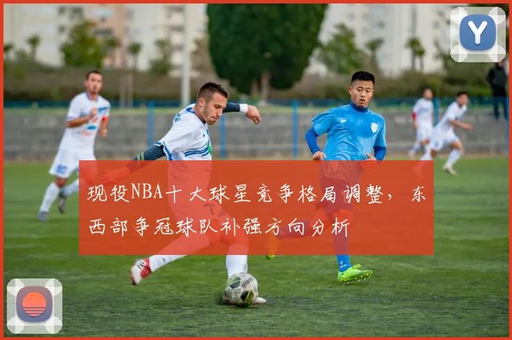 现役NBA十大球星竞争格局调整，东西部争冠球队补强方向分析