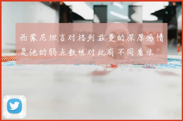 西蒙尼坦言对格列兹曼的深厚感情是他的弱点教练对此有不同看法