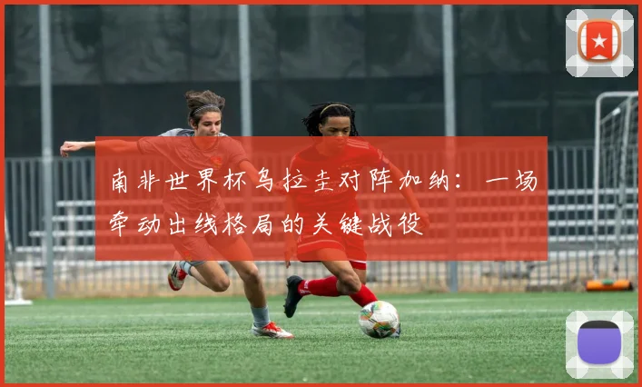 南非世界杯乌拉圭对阵加纳:一场牵动出线格局的关键战役