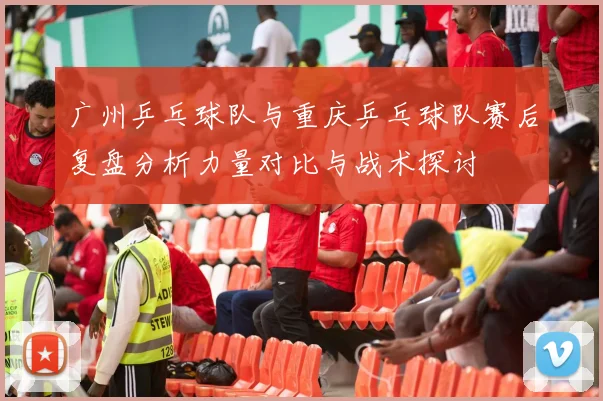 广州乒乓球队与重庆乒乓球队赛后复盘分析力量对比与战术探讨