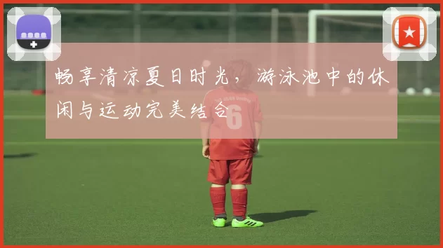 畅享清凉夏日时光，游泳池中的休闲与运动完美结合