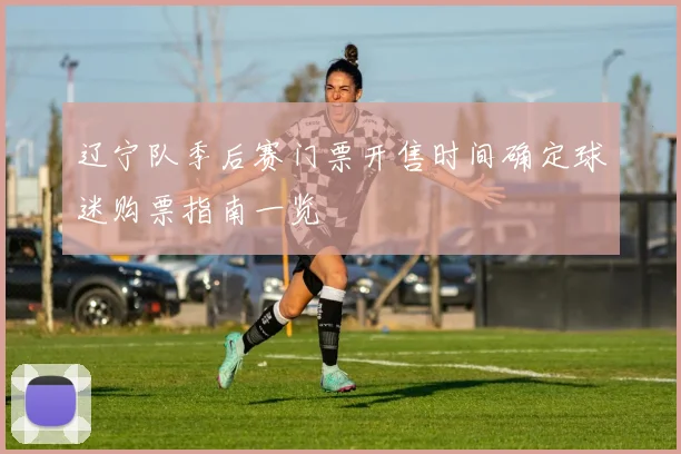 辽宁队季后赛门票开售时间确定球迷购票指南一览