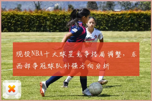 现役NBA十大球星竞争格局调整,东西部争冠球队补强方向分析
