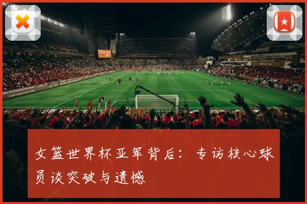 女篮世界杯亚军背后:专访核心球员谈突破与遗憾