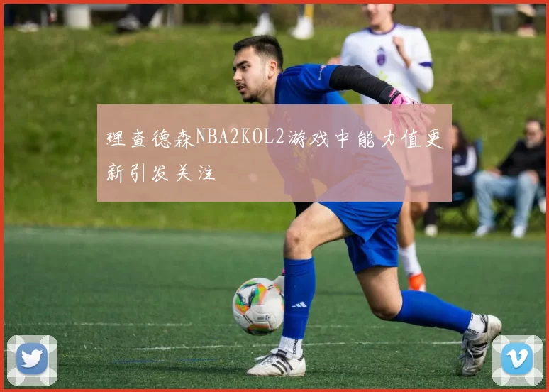 理查德森NBA2KOL2游戏中能力值更新引发关注