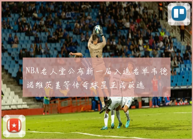 NBA名人堂公布新一届入选名单韦德诺维茨基等传奇球星正式获选