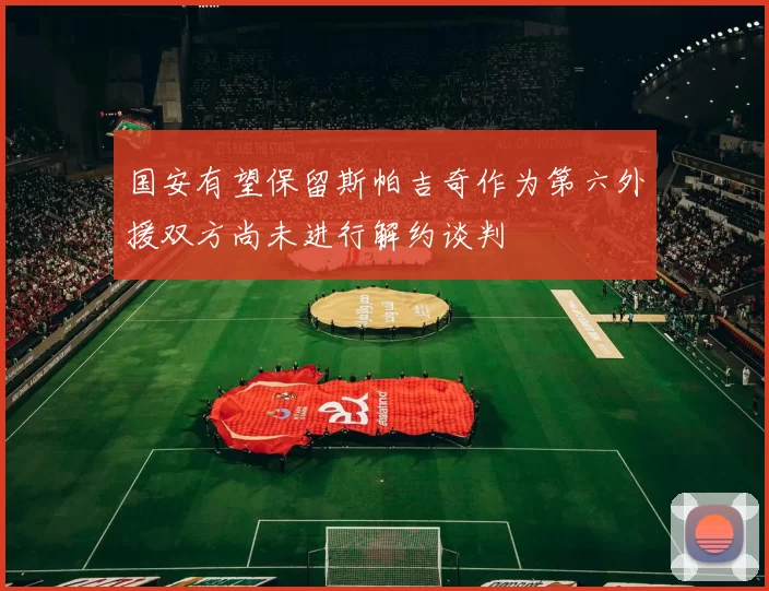 国安有望保留斯帕吉奇作为第六外援双方尚未进行解约谈判