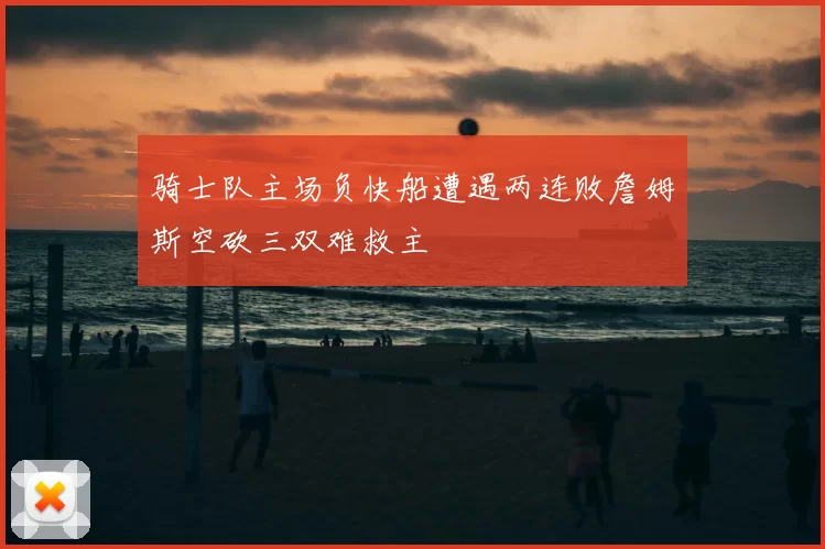 骑士队主场负快船遭遇两连败詹姆斯空砍三双难救主
