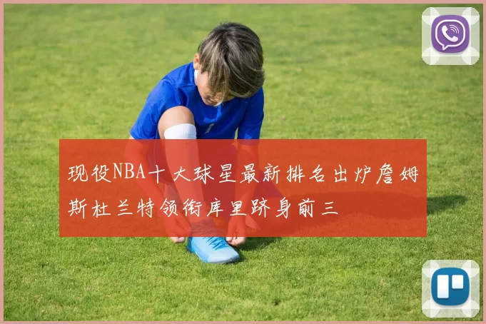 现役NBA十大球星最新排名出炉詹姆斯杜兰特领衔库里跻身前三