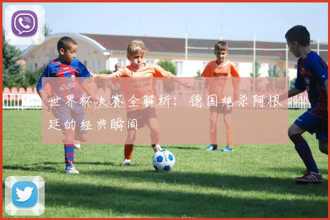 世界杯决赛全解析:德国绝杀阿根廷的经典瞬间