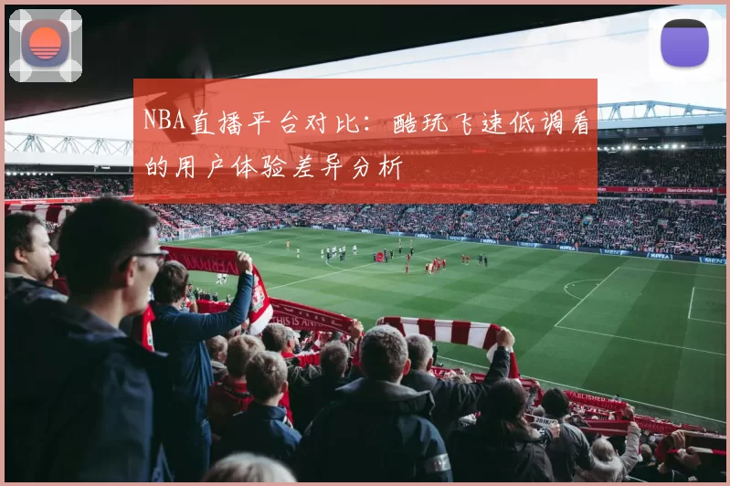 NBA直播平台对比：酷玩飞速低调看的用户体验差异分析