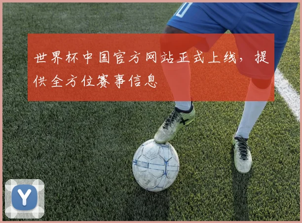 世界杯中国官方网站正式上线,提供全方位赛事信息