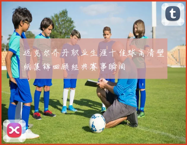 迈克尔乔丹职业生涯十佳球高清壁纸集锦回顾经典赛事瞬间