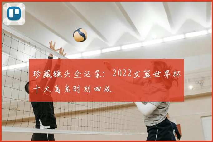 珍藏镜头全记录:2022女篮世界杯十大高光时刻回放