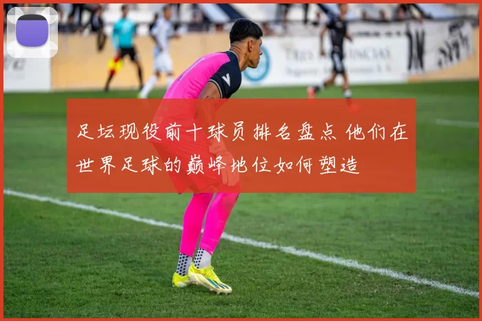 足坛现役前十球员排名盘点 他们在世界足球的巅峰地位如何塑造