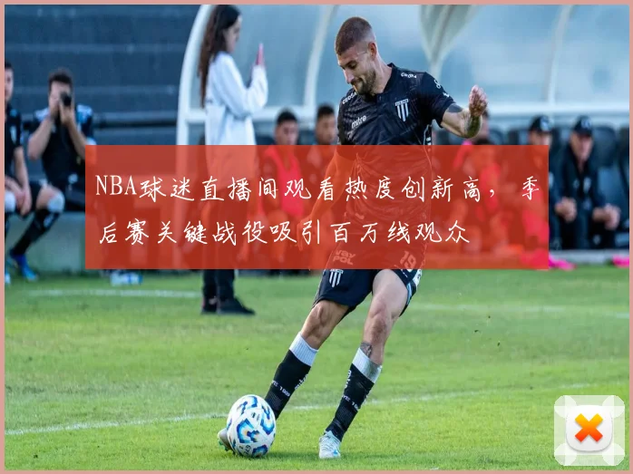 NBA球迷直播间观看热度创新高，季后赛关键战役吸引百万线观众