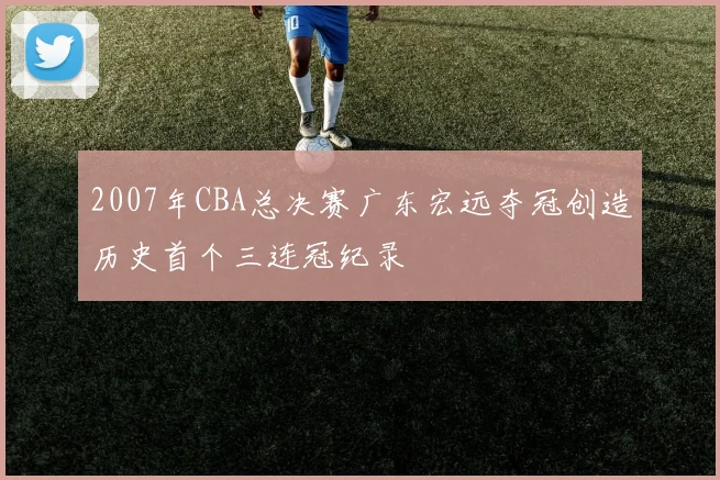 2007年CBA总决赛广东宏远夺冠创造历史首个三连冠纪录