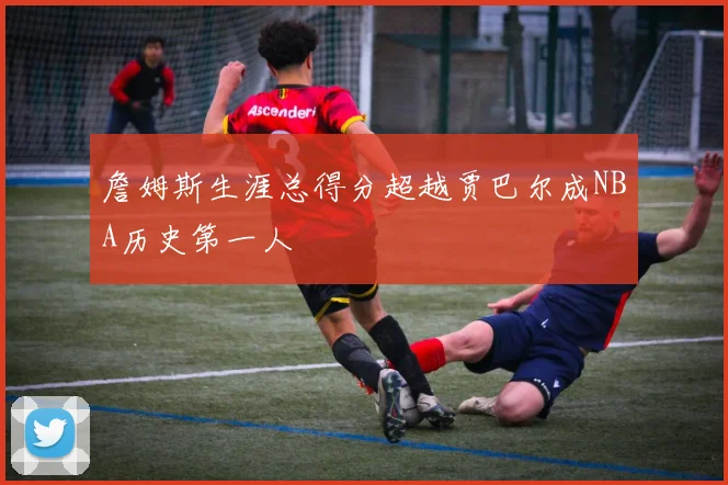 詹姆斯生涯总得分超越贾巴尔成NBA历史第一人